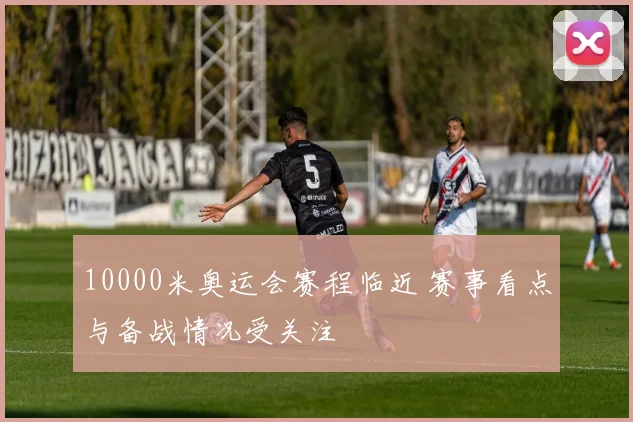 10000米奥运会赛程临近 赛事看点与备战情况受关注