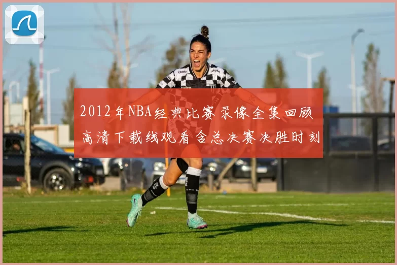 2012年NBA经典比赛录像全集回顾 高清下载线观看含总决赛决胜时刻精选