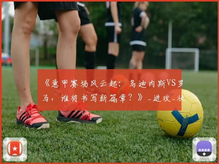 《意甲赛场风云起：乌迪内斯VS罗马，谁将书写新篇章？》_进攻_状态_主场