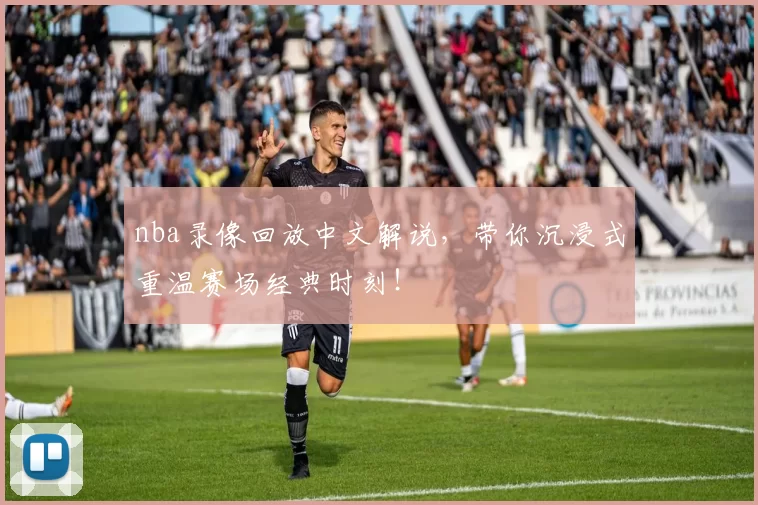 nba录像回放中文解说，带你沉浸式重温赛场经典时刻！