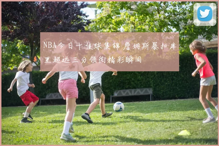 NBA今日十佳球集锦 詹姆斯暴扣库里超远三分领衔精彩瞬间