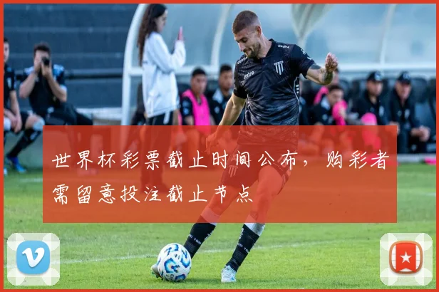 世界杯彩票截止时间公布,购彩者需留意投注截止节点