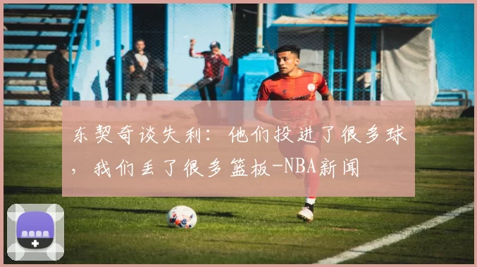 东契奇谈失利：他们投进了很多球，我们丢了很多篮板-NBA新闻