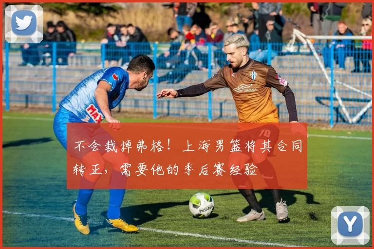 不会裁掉弗格！上海男篮将其合同转正，需要他的季后赛经验