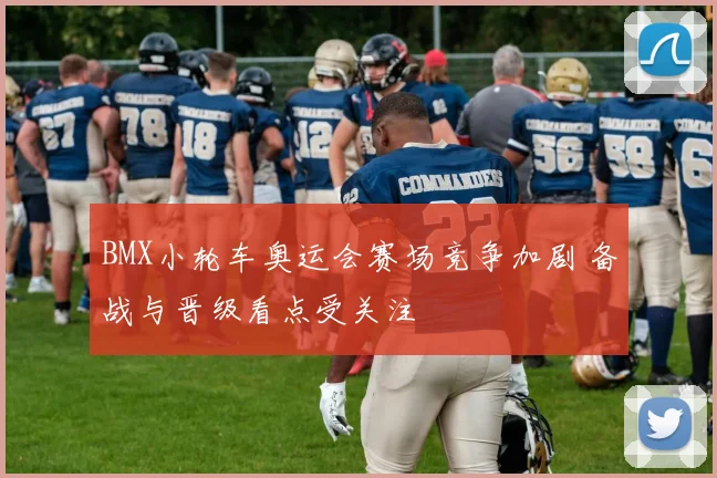 BMX小轮车奥运会赛场竞争加剧 备战与晋级看点受关注