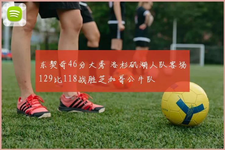 东契奇46分大秀 洛杉矶湖人队客场129比118战胜芝加哥公牛队