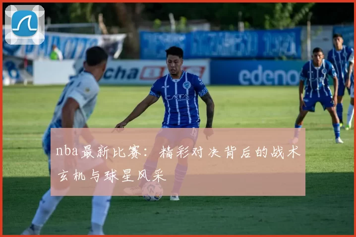 nba最新比赛：精彩对决背后的战术玄机与球星风采