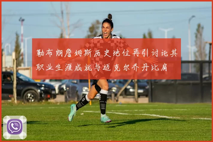 勒布朗詹姆斯历史地位再引讨论其职业生涯成就与迈克尔乔丹比肩