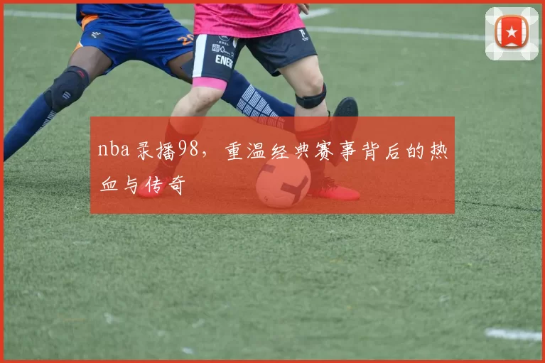 nba录播98，重温经典赛事背后的热血与传奇