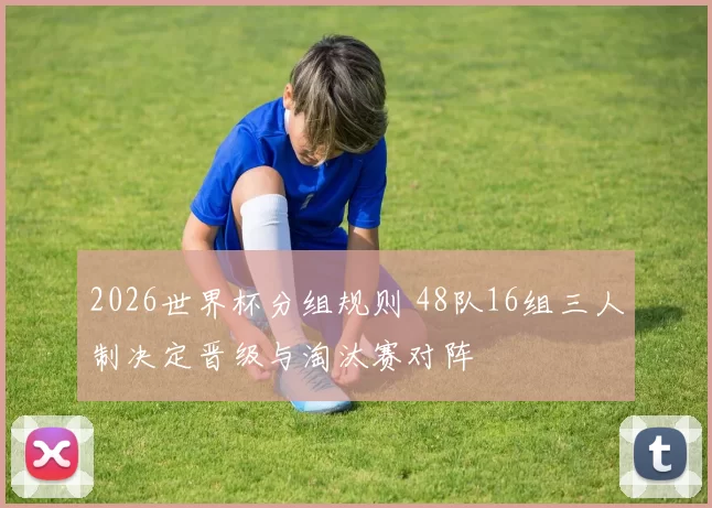 2026世界杯分组规则 48队16组三人制决定晋级与淘汰赛对阵