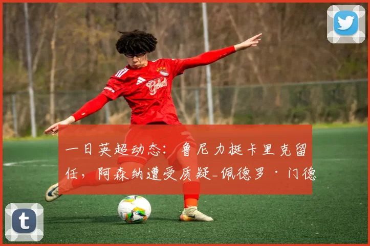 一日英超动态：鲁尼力挺卡里克留任，阿森纳遭受质疑_佩德罗·门德斯_欧冠_曼联