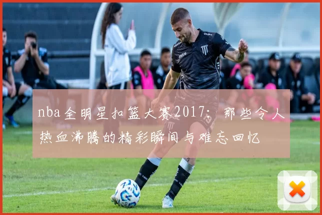 nba全明星扣篮大赛2017：那些令人热血沸腾的精彩瞬间与难忘回忆