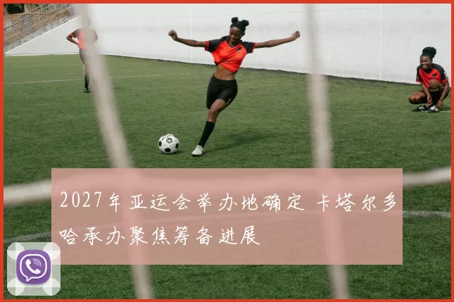 2027年亚运会举办地确定 卡塔尔多哈承办聚焦筹备进展