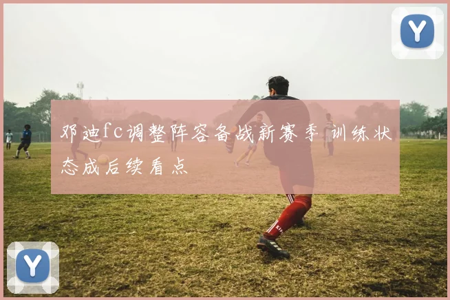 邓迪fc调整阵容备战新赛季 训练状态成后续看点