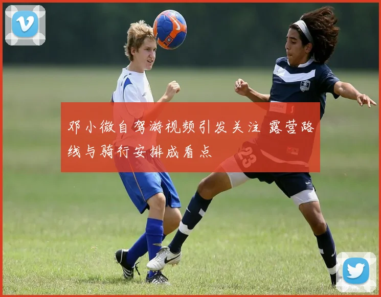 邓小微自驾游视频引发关注 露营路线与骑行安排成看点
