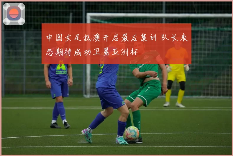 中国女足抵澳开启最后集训 队长表态期待成功卫冕亚洲杯