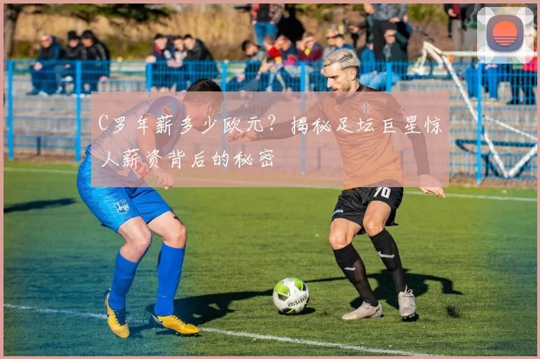 C罗年薪多少欧元？揭秘足坛巨星惊人薪资背后的秘密