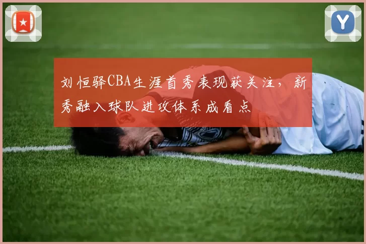 刘恒驿CBA生涯首秀表现获关注，新秀融入球队进攻体系成看点