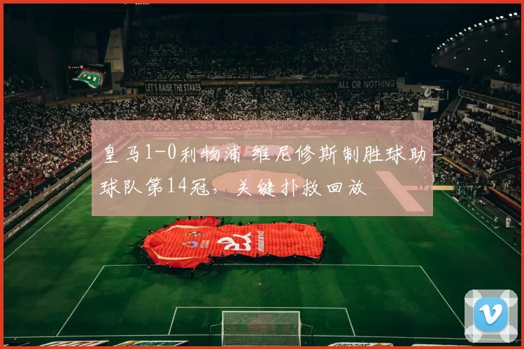 皇马1-0利物浦 维尼修斯制胜球助球队第14冠，关键扑救回放