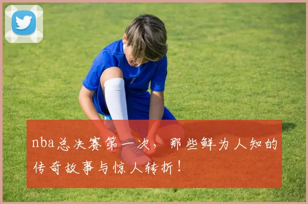nba总决赛第一次，那些鲜为人知的传奇故事与惊人转折！