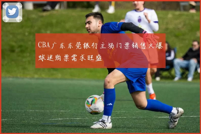 CBA广东东莞银行主场门票销售火爆球迷购票需求旺盛