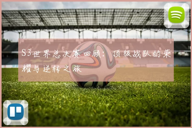 S3世界总决赛回顾：顶级战队的荣耀与逆转之旅