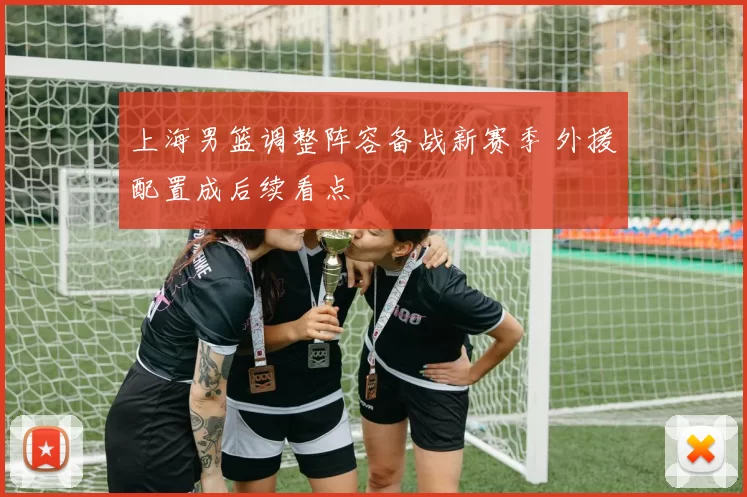 上海男篮调整阵容备战新赛季 外援配置成后续看点