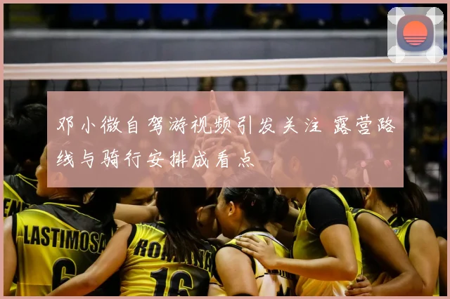 邓小微自驾游视频引发关注 露营路线与骑行安排成看点
