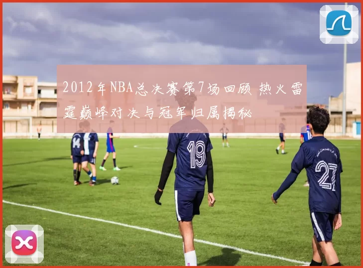 2012年NBA总决赛第7场回顾 热火雷霆巅峰对决与冠军归属揭秘