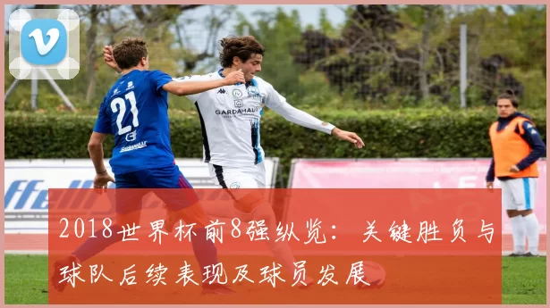 2018世界杯前8强纵览：关键胜负与球队后续表现及球员发展