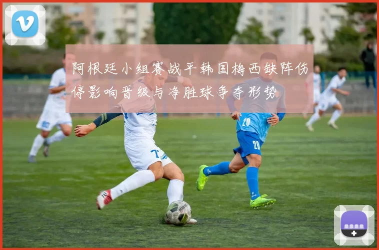 阿根廷小组赛战平韩国梅西缺阵伤停影响晋级与净胜球争夺形势