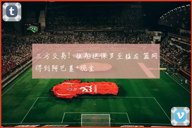 三方交易！快船送保罗至猛龙 篮网得到阿巴基+现金