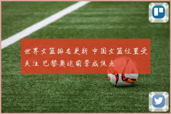 世界女篮排名更新 中国女篮位置受关注 巴黎奥运前景成焦点