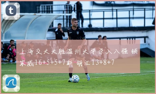 上海交大大胜温州大学杀入八强 顿家威16+5+5+7断 胡汇13+8+7