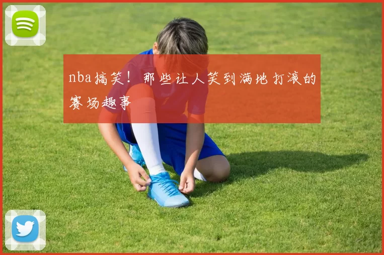 nba搞笑！那些让人笑到满地打滚的赛场趣事