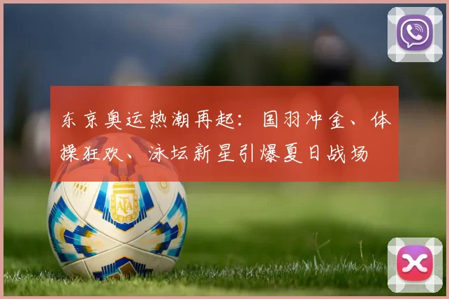 东京奥运热潮再起：国羽冲金、体操狂欢、泳坛新星引爆夏日战场