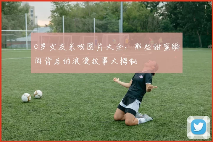 c罗女友亲吻图片大全，那些甜蜜瞬间背后的浪漫故事大揭秘