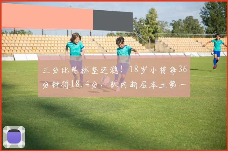 三分比陈林坚还稳！18岁小将每36分钟得18.4分，队内断层本土第一